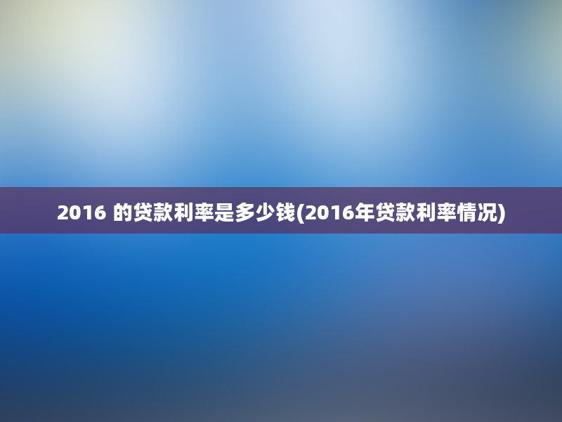 2016 的贷款利率是多少钱(2016年贷款利率情况)