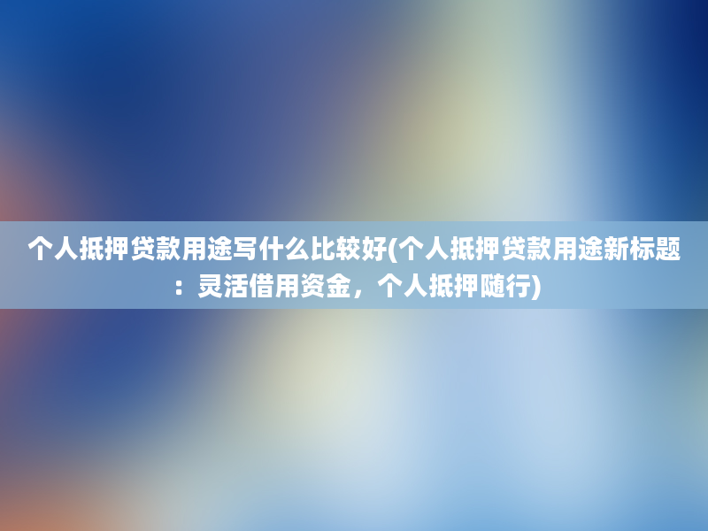 个人抵押贷款用途写什么比较好(个人抵押贷款用途新标题：灵活借用资金，个人抵押随行)