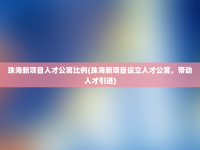 珠海新项目人才公寓比例(珠海新项目设立人才公寓，带动人才引进)