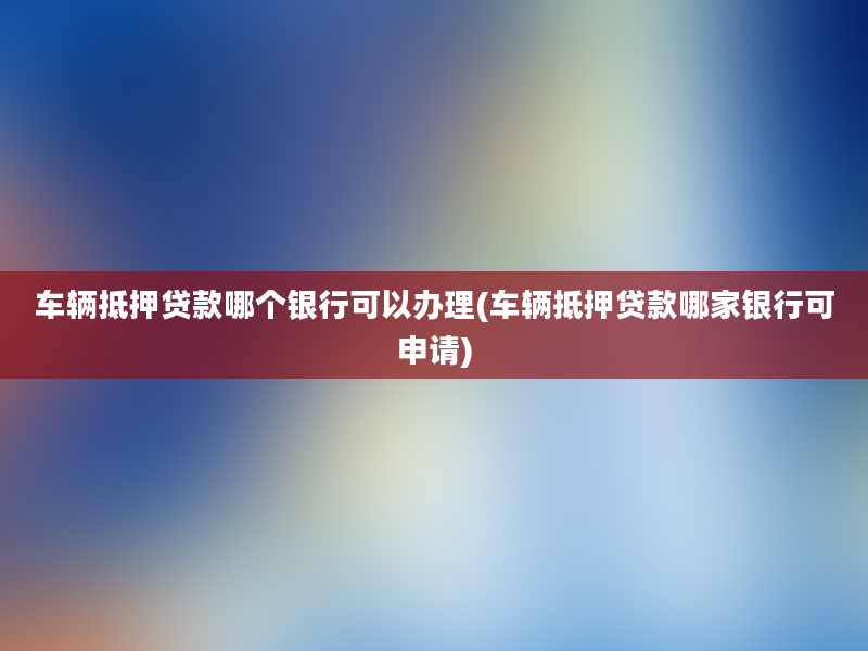 车辆抵押贷款哪个银行可以办理(车辆抵押贷款哪家银行可申请)