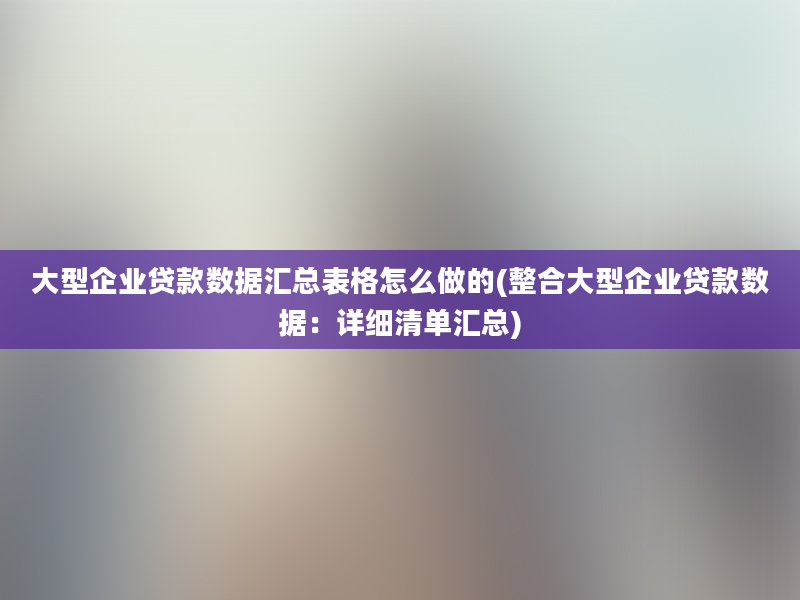 大型企业贷款数据汇总表格怎么做的(整合大型企业贷款数据：详细清单汇总)