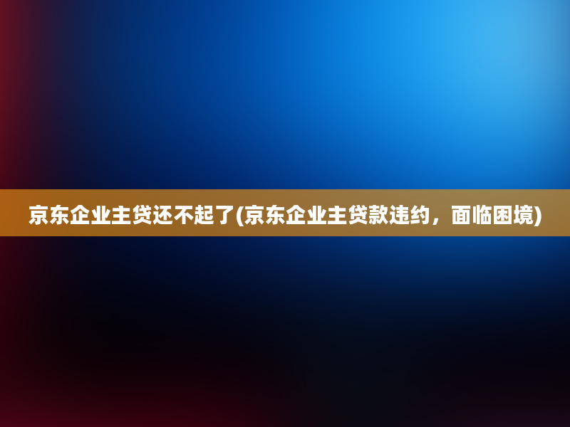 京东企业主贷还不起了(京东企业主贷款违约，面临困境)