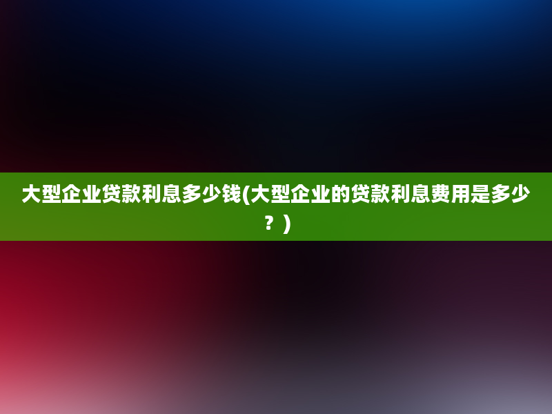 大型企业贷款利息多少钱(大型企业的贷款利息费用是多少？)