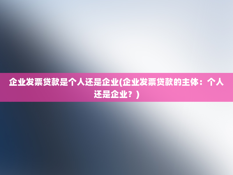 企业发票贷款是个人还是企业(企业发票贷款的主体：个人还是企业？)