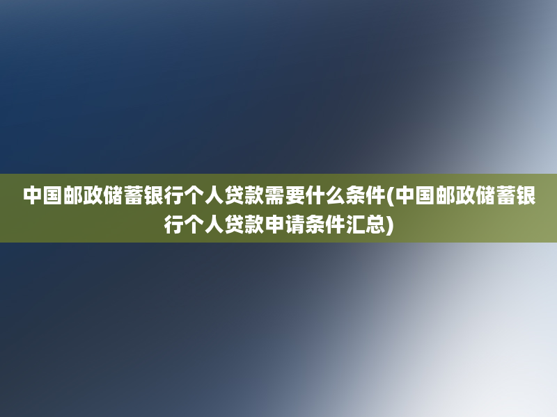 中国邮政储蓄银行个人贷款需要什么条件(中国邮政储蓄银行个人贷款申请条件汇总)