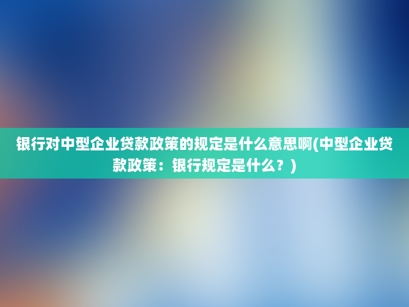 银行对中型企业贷款政策的规定是什么意思啊(中型企业贷款政策：银行规定是什么？)