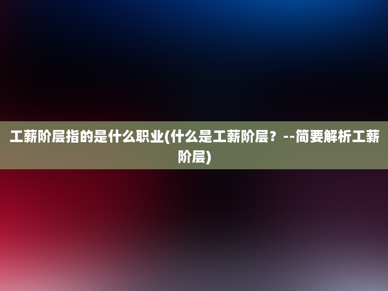 工薪阶层指的是什么职业(什么是工薪阶层？--简要解析工薪阶层)