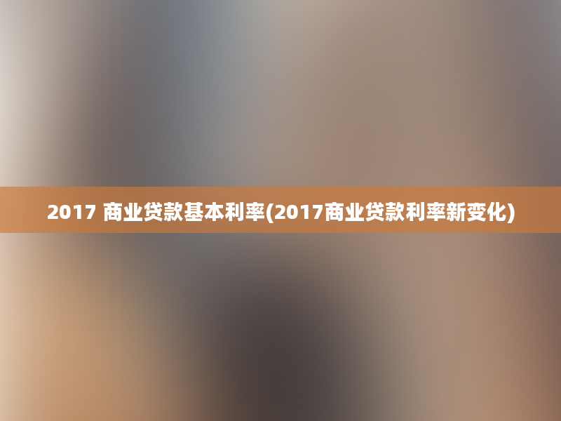 2017 商业贷款基本利率(2017商业贷款利率新变化)