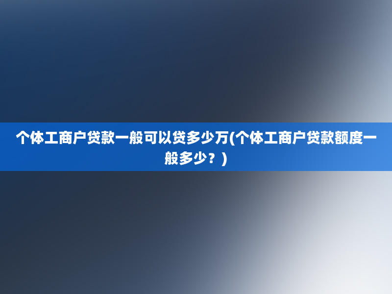 个体工商户贷款一般可以贷多少万(个体工商户贷款额度一般多少？)