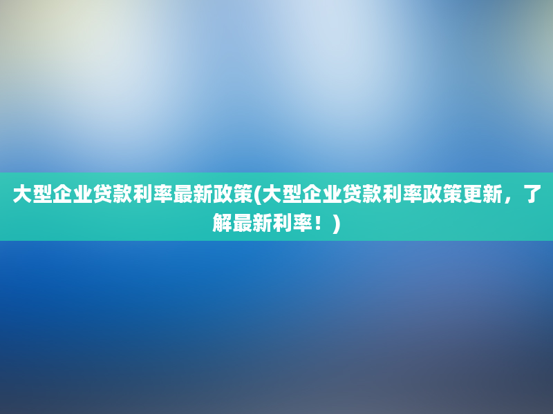 大型企业贷款利率最新政策(大型企业贷款利率政策更新，了解最新利率！)