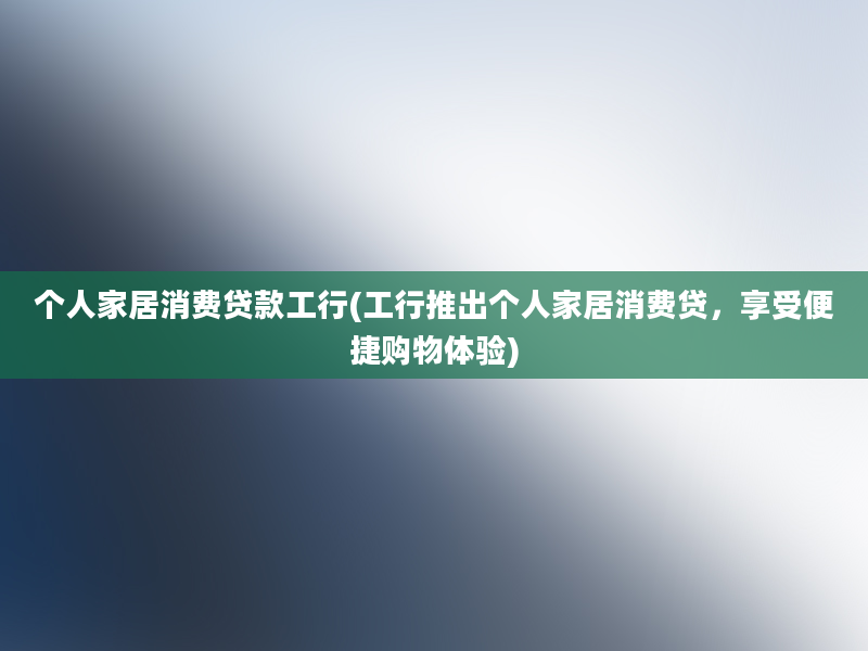 个人家居消费贷款工行(工行推出个人家居消费贷，享受便捷购物体验)