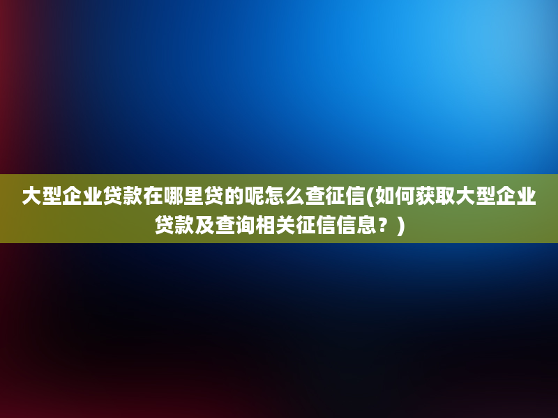 大型企业贷款在哪里贷的呢怎么查征信(如何获取大型企业贷款及查询相关征信信息？)