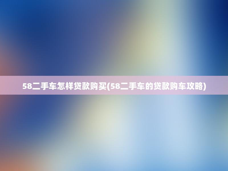 58二手车怎样贷款购买(58二手车的贷款购车攻略)