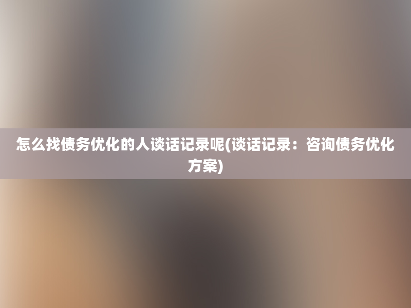 怎么找债务优化的人谈话记录呢(谈话记录：咨询债务优化方案)