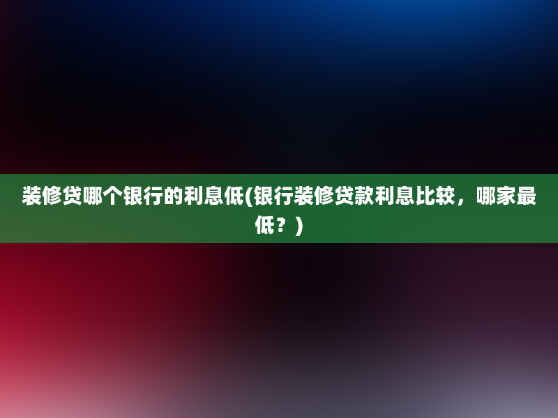 装修贷哪个银行的利息低(银行装修贷款利息比较，哪家最低？)