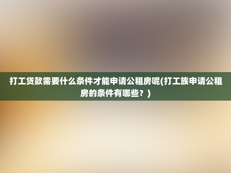 打工贷款需要什么条件才能申请公租房呢(打工族申请公租房的条件有哪些？)