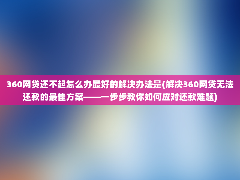 360网贷还不起怎么办最好的解决办法是(解决360网贷无法还款的最佳方案——一步步教你如何应对还款难题)