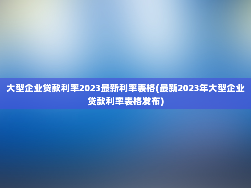 大型企业贷款利率2023最新利率表格(最新2023年大型企业贷款利率表格发布)