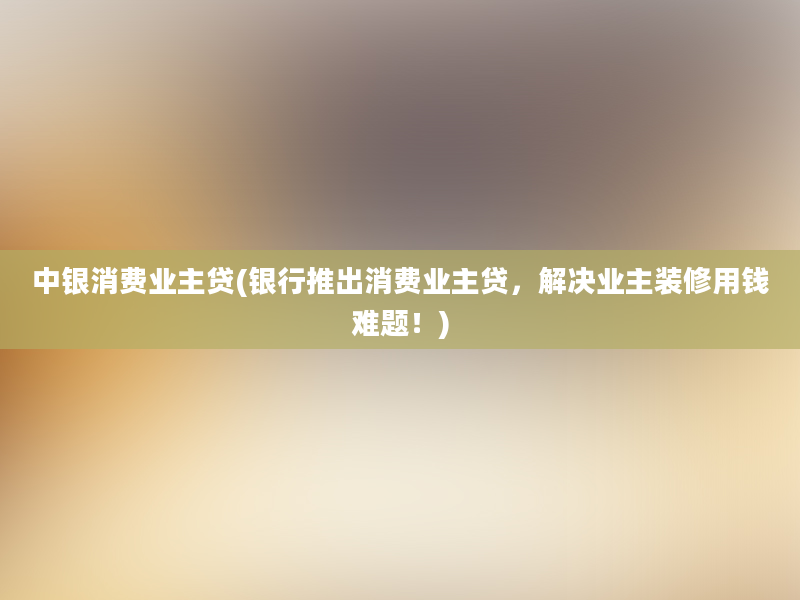 中银消费业主贷(银行推出消费业主贷，解决业主装修用钱难题！)