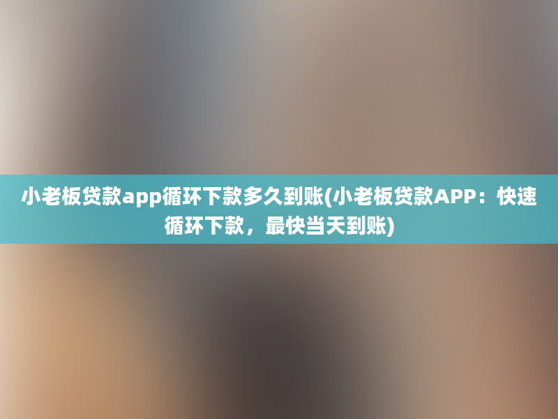 小老板贷款app循环下款多久到账(小老板贷款APP：快速循环下款，最快当天到账)