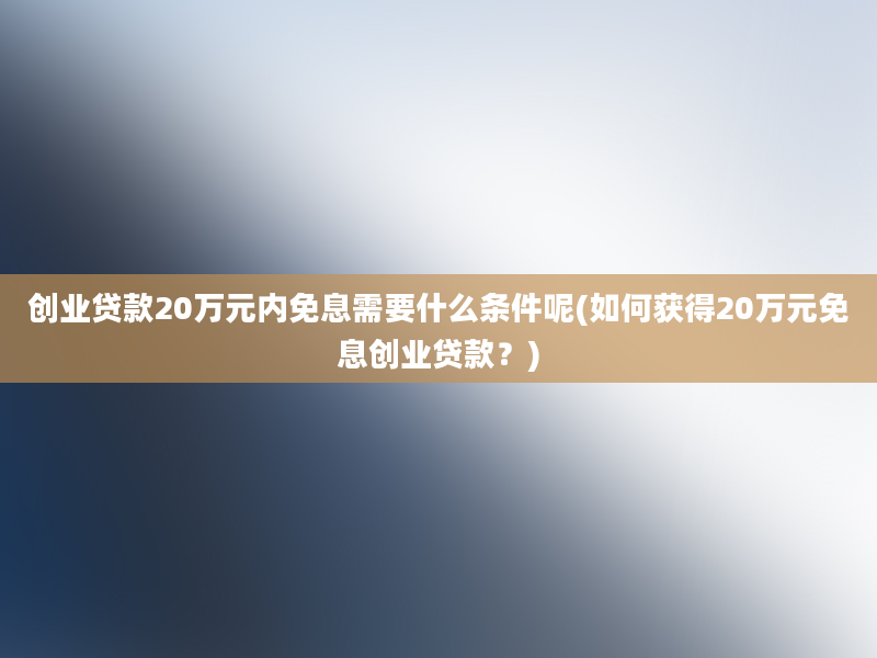 创业贷款20万元内免息需要什么条件呢(如何获得20万元免息创业贷款？)