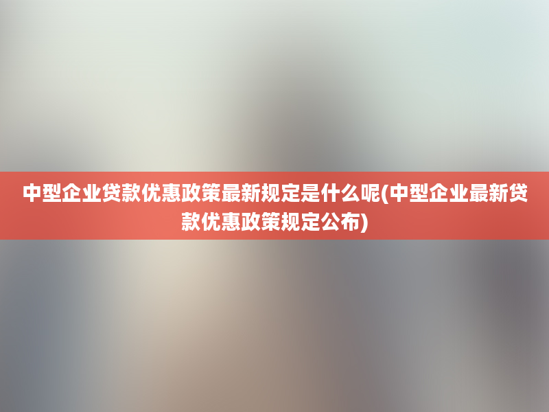 中型企业贷款优惠政策最新规定是什么呢(中型企业最新贷款优惠政策规定公布)