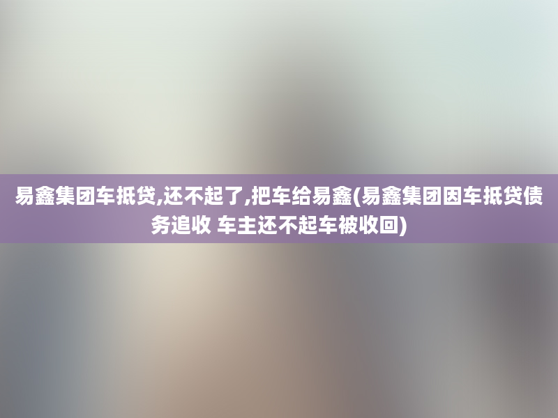 易鑫集团车抵贷,还不起了,把车给易鑫(易鑫集团因车抵贷债务追收 车主还不起车被收回)