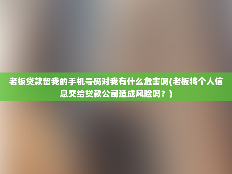 老板贷款留我的手机号码对我有什么危害吗(老板将个人信息交给贷款公司造成风险吗？)