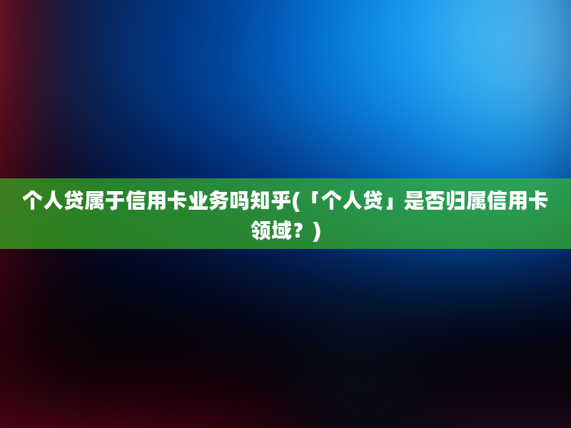 个人贷属于信用卡业务吗知乎(「个人贷」是否归属信用卡领域？)