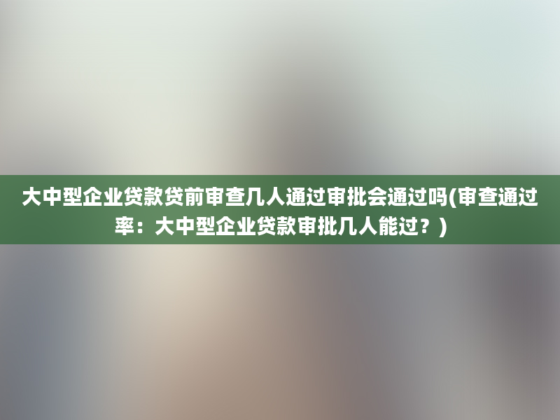 大中型企业贷款贷前审查几人通过审批会通过吗(审查通过率：大中型企业贷款审批几人能过？)