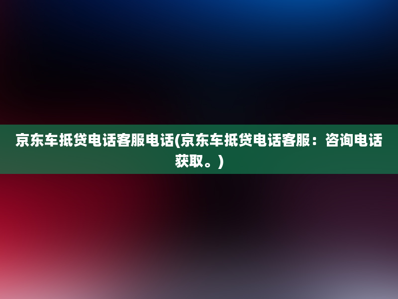 京东车抵贷电话客服电话(京东车抵贷电话客服：咨询电话获取。)