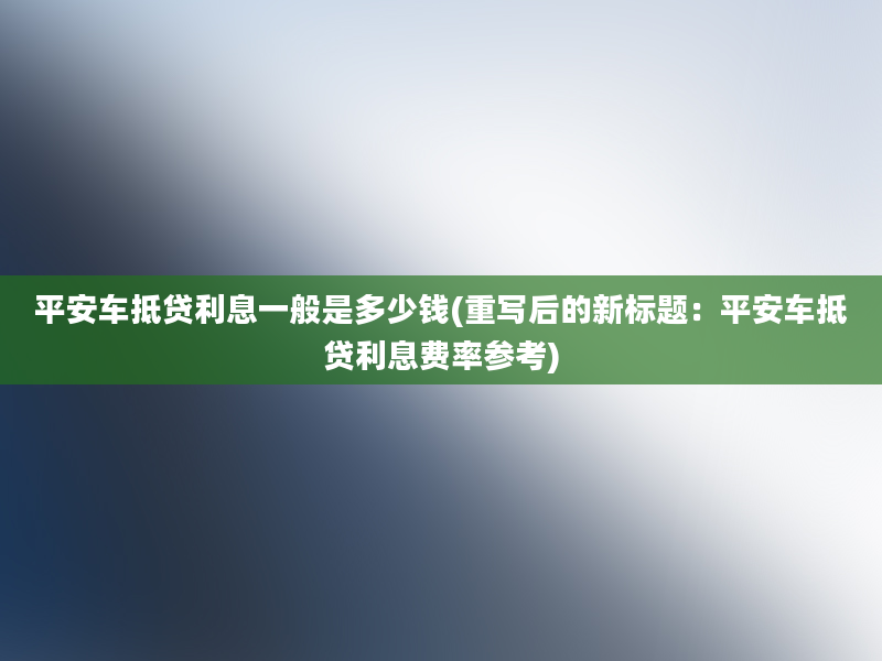 平安车抵贷利息一般是多少钱(重写后的新标题：平安车抵贷利息费率参考)