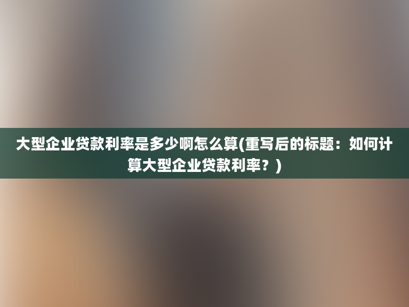 大型企业贷款利率是多少啊怎么算(重写后的标题：如何计算大型企业贷款利率？)