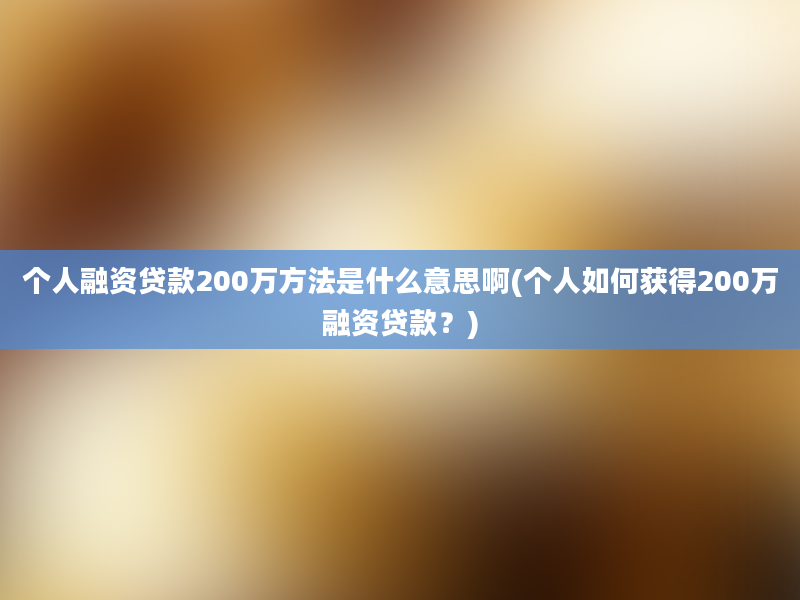 个人融资贷款200万方法是什么意思啊(个人如何获得200万融资贷款？)