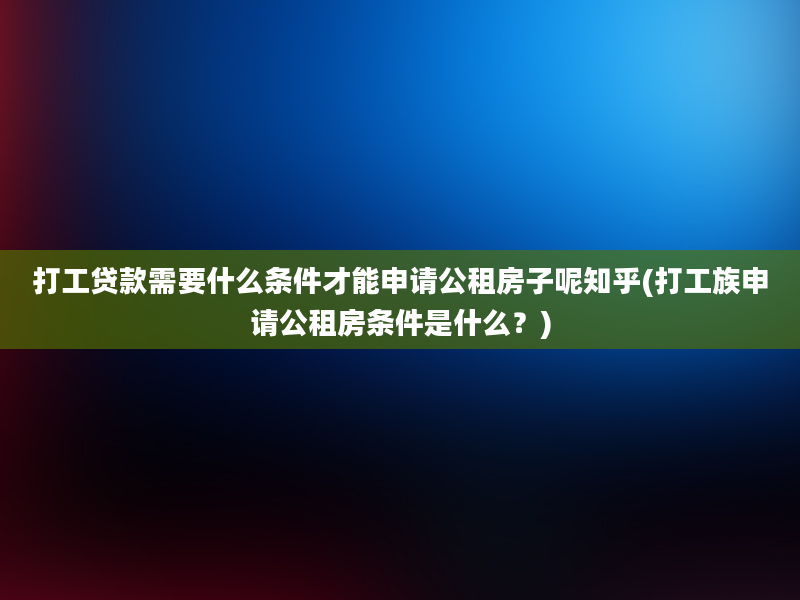 打工贷款需要什么条件才能申请公租房子呢知乎(打工族申请公租房条件是什么？)