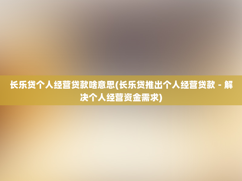 长乐贷个人经营贷款啥意思(长乐贷推出个人经营贷款 - 解决个人经营资金需求)