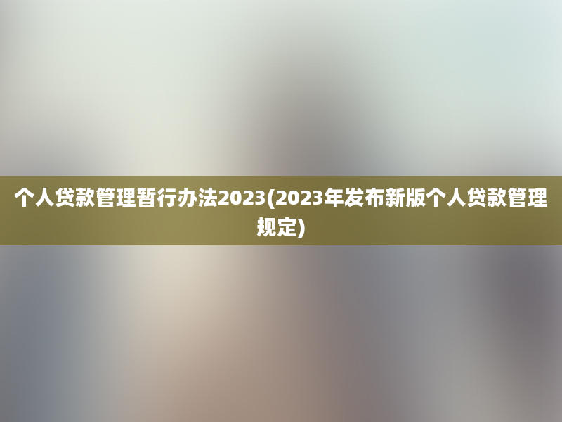 个人贷款管理暂行办法2023(2023年发布新版个人贷款管理规定)