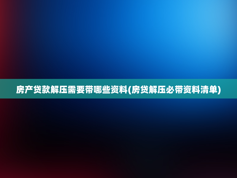 房产贷款解压需要带哪些资料(房贷解压必带资料清单)