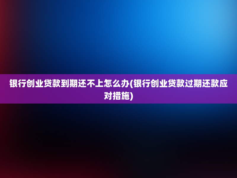 银行创业贷款到期还不上怎么办(银行创业贷款过期还款应对措施)