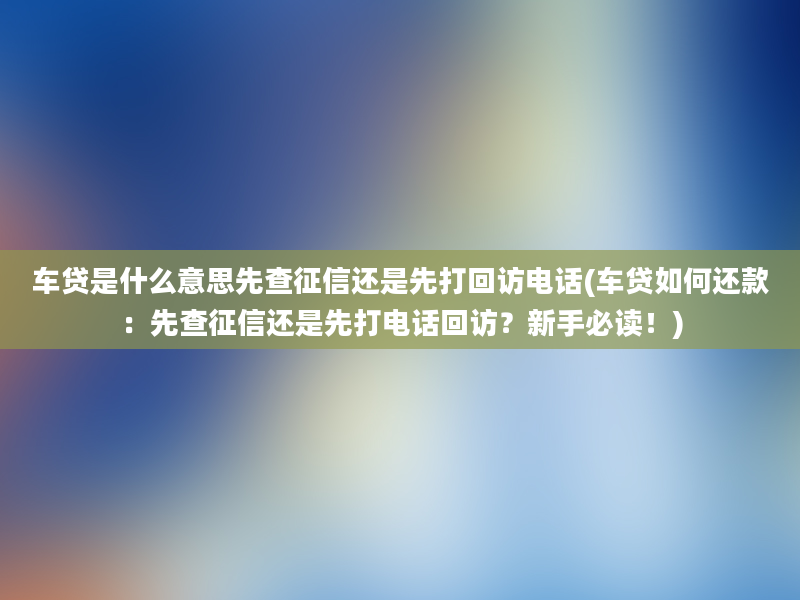 车贷是什么意思先查征信还是先打回访电话(车贷如何还款：先查征信还是先打电话回访？新手必读！)