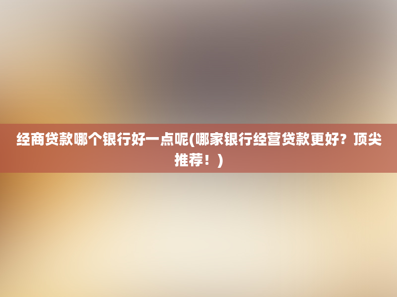 经商贷款哪个银行好一点呢(哪家银行经营贷款更好？顶尖推荐！)