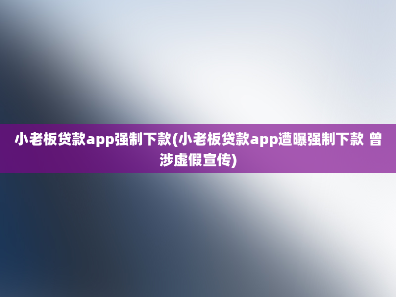 小老板贷款app强制下款(小老板贷款app遭曝强制下款 曾涉虚假宣传)