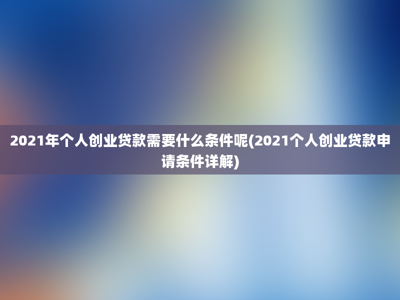 2021年个人创业贷款需要什么条件呢(2021个人创业贷款申请条件详解)