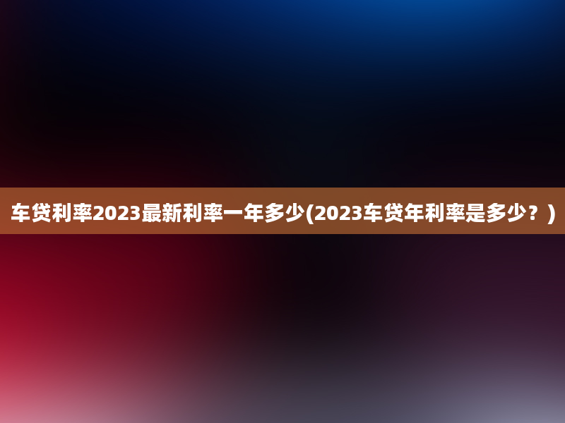 车贷利率2023最新利率一年多少(2023车贷年利率是多少？)