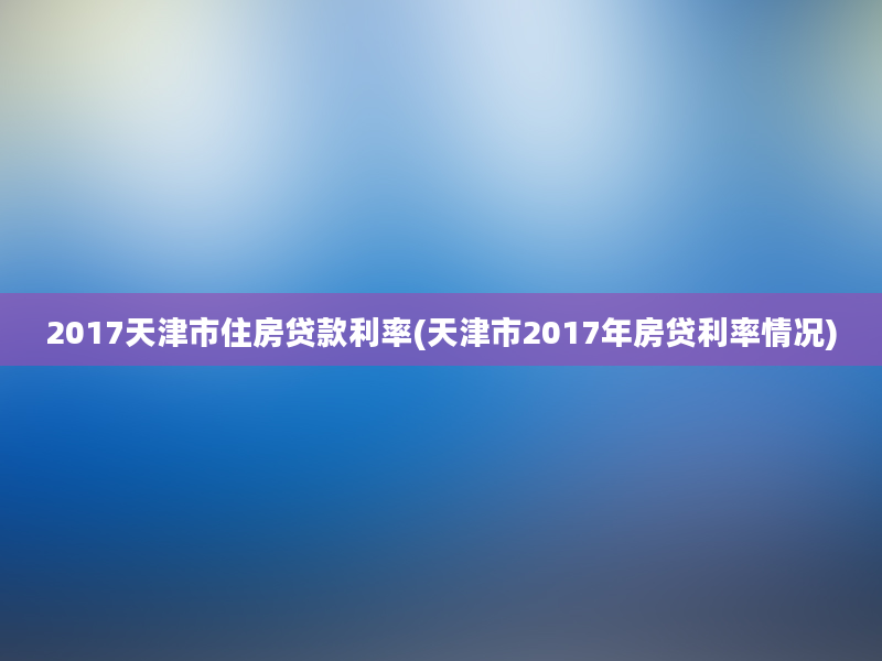 2017天津市住房贷款利率(天津市2017年房贷利率情况)