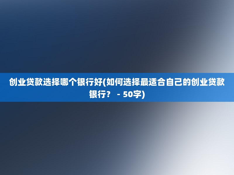 创业贷款选择哪个银行好(如何选择最适合自己的创业贷款银行？ - 50字)