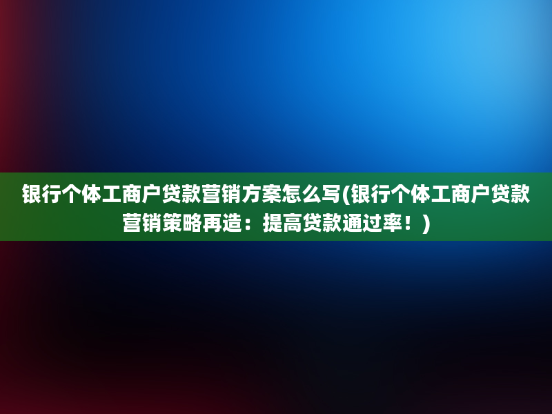 银行个体工商户贷款营销方案怎么写(银行个体工商户贷款营销策略再造：提高贷款通过率！)