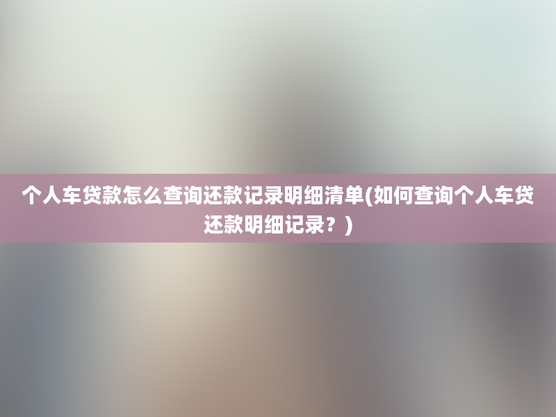 个人车贷款怎么查询还款记录明细清单(如何查询个人车贷还款明细记录？)