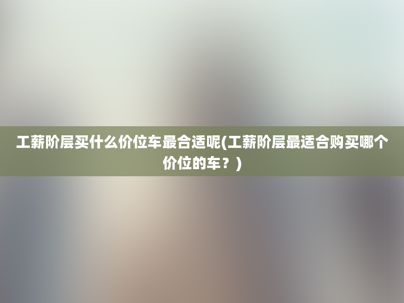 工薪阶层买什么价位车最合适呢(工薪阶层最适合购买哪个价位的车？)