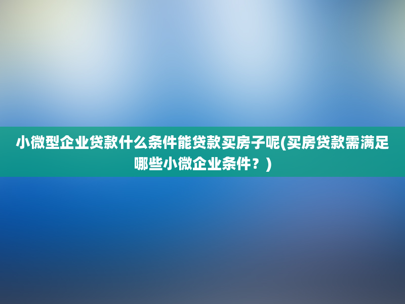 小微型企业贷款什么条件能贷款买房子呢(买房贷款需满足哪些小微企业条件？)